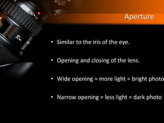 Aperture
• Similar to the iris of the eye.
• Opening and closing of the lens.
• Wide opening = more light = bright photo
• Narrow opening = less light = dark photo
 