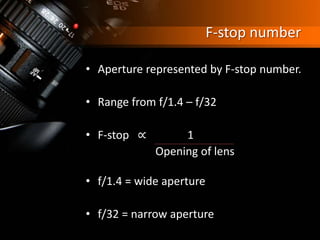 F-stop number
• Aperture represented by F-stop number.
• Range from f/1.4 – f/32
• F-stop ∝ 1
Opening of lens
• f/1.4 = wide aperture
• f/32 = narrow aperture
 