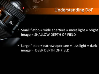 Understanding DoF
• Small f-stop = wide aperture = more light = bright
image = SHALLOW DEPTH OF FIELD
• Large f-stop = narrow aperture = less light = dark
image = DEEP DEPTH OF FIELD
 