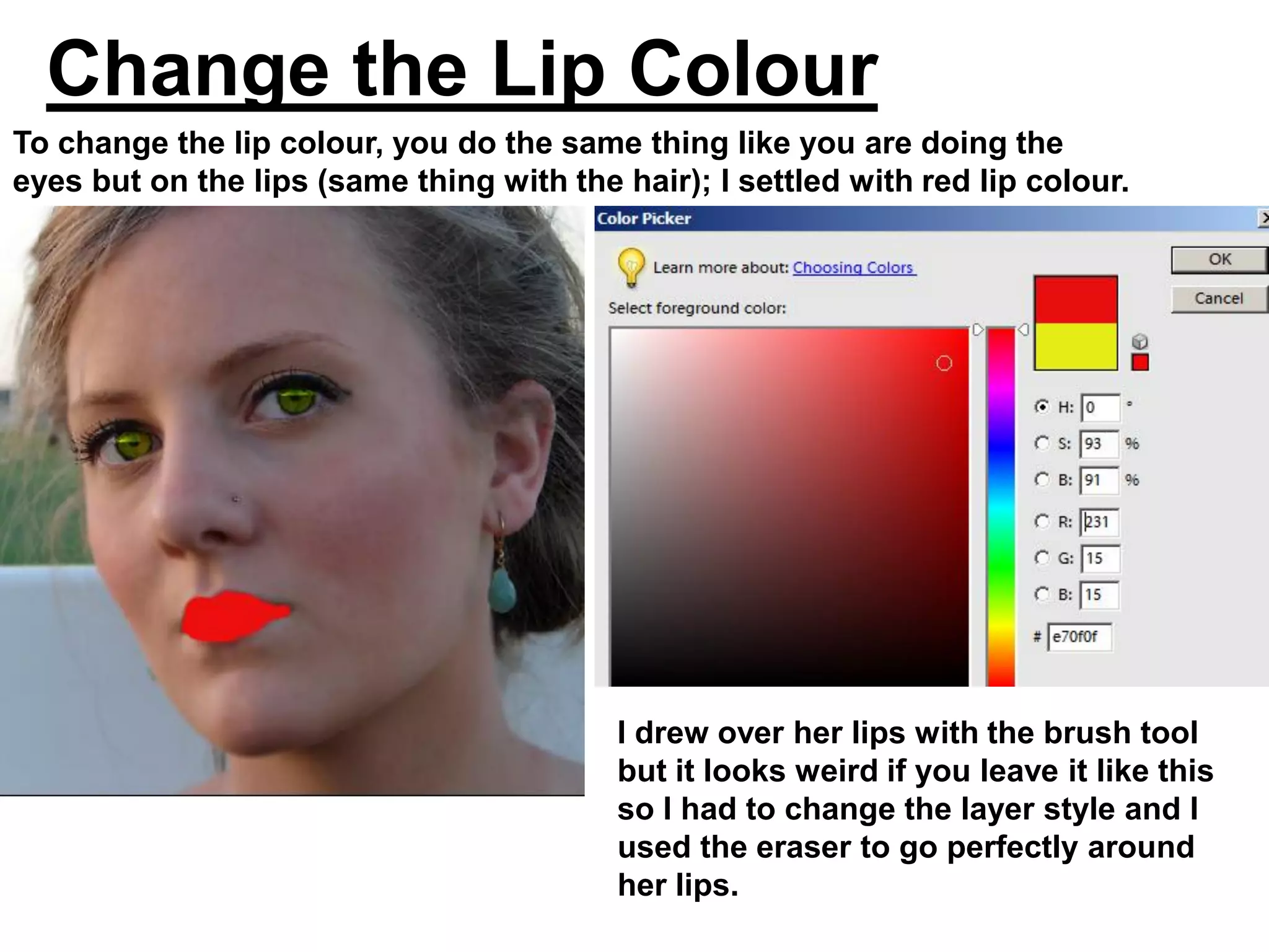 Change the Lip Colour
To change the lip colour, you do the same thing like you are doing the
eyes but on the lips (same thing with the hair); I settled with red lip colour.




                                          I drew over her lips with the brush tool
                                          but it looks weird if you leave it like this
                                          so I had to change the layer style and I
                                          used the eraser to go perfectly around
                                          her lips.
 