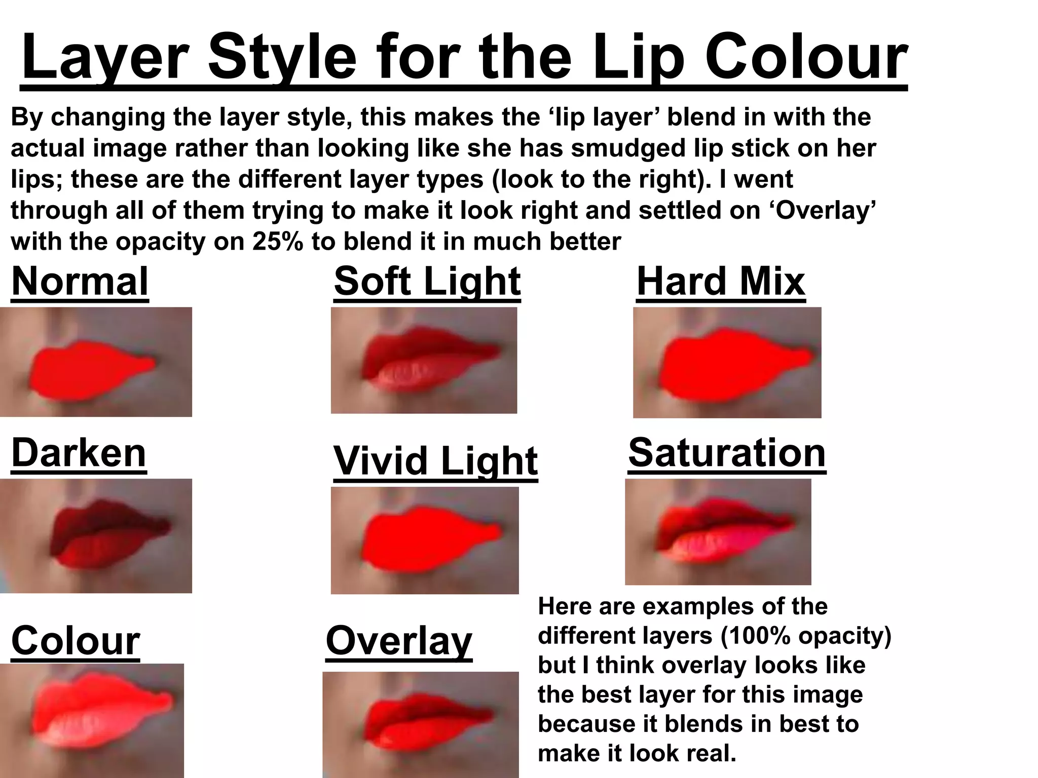 Layer Style for the Lip Colour
By changing the layer style, this makes the ‘lip layer’ blend in with the
actual image rather than looking like she has smudged lip stick on her
lips; these are the different layer types (look to the right). I went
through all of them trying to make it look right and settled on ‘Overlay’
with the opacity on 25% to blend it in much better
Normal                     Soft Light               Hard Mix



Darken                     Vivid Light             Saturation


                                            Here are examples of the
Colour                    Overlay           different layers (100% opacity)
                                            but I think overlay looks like
Dodge                                       the best layer for this image
                                            because it blends in best to
                                            make it look real.
 