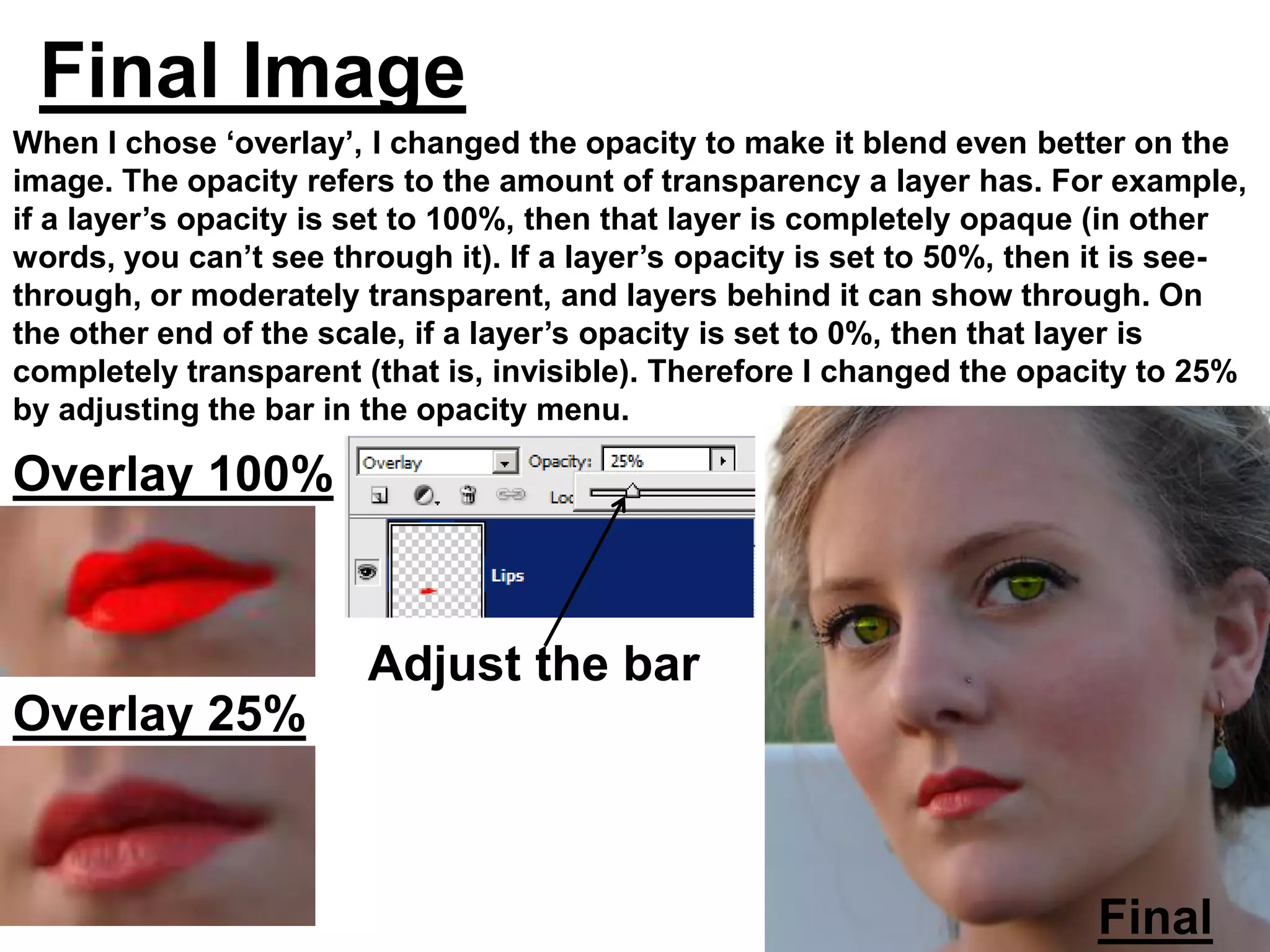 Final Image
When I chose ‘overlay’, I changed the opacity to make it blend even better on the
image. The opacity refers to the amount of transparency a layer has. For example,
if a layer’s opacity is set to 100%, then that layer is completely opaque (in other
words, you can’t see through it). If a layer’s opacity is set to 50%, then it is see-
through, or moderately transparent, and layers behind it can show through. On
the other end of the scale, if a layer’s opacity is set to 0%, then that layer is
completely transparent (that is, invisible). Therefore I changed the opacity to 25%
by adjusting the bar in the opacity menu.

Overlay 100%


                        Adjust the bar
Overlay 25%



                                                                          Final
 