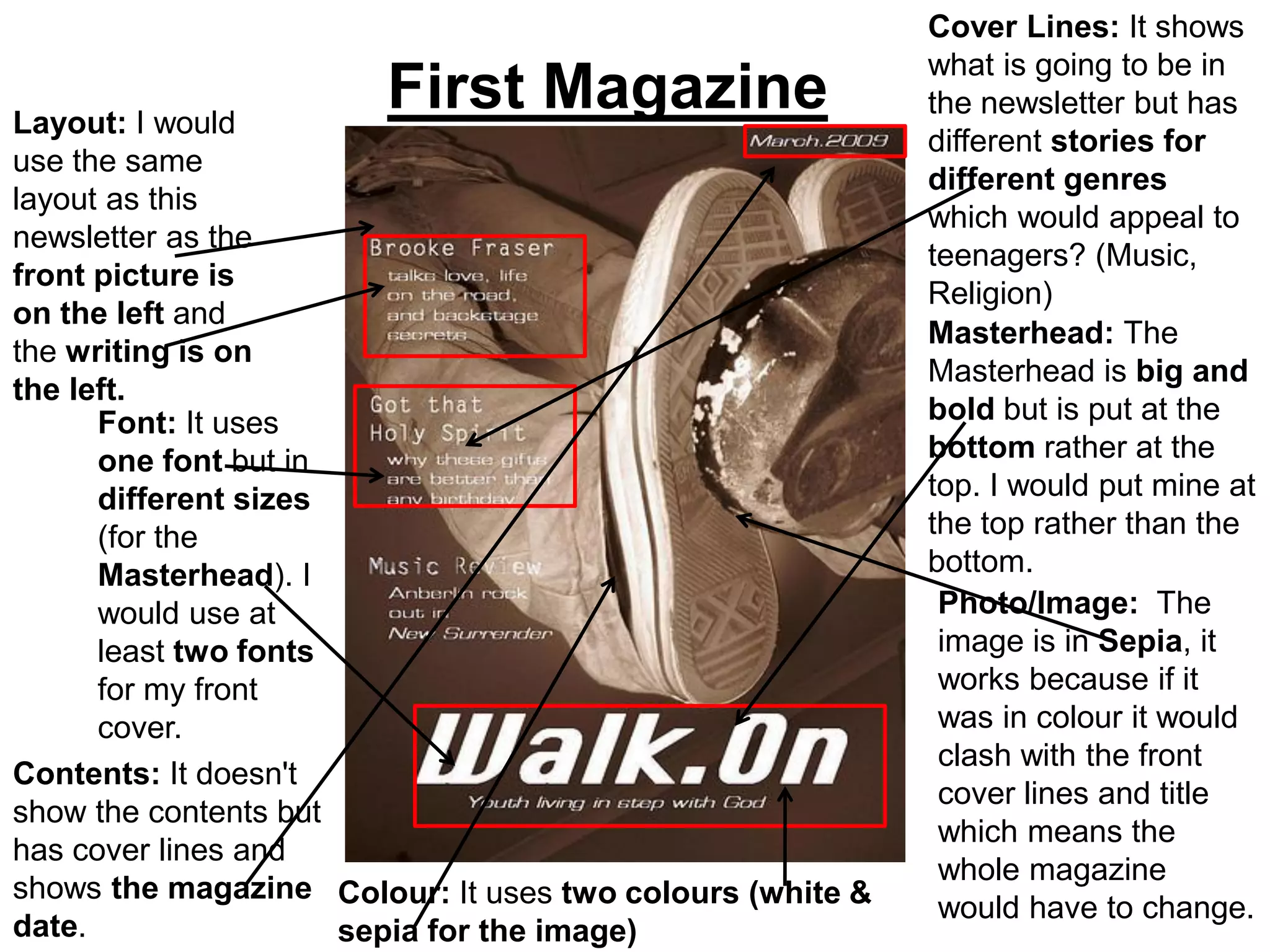 Cover Lines: It shows
                                                          what is going to be in
Layout: I would
                       First Magazine                     the newsletter but has
                                                          different stories for
use the same
                                                          different genres
layout as this
                                                          which would appeal to
newsletter as the
                                                          teenagers? (Music,
front picture is
                                                          Religion)
on the left and
                                                          Masterhead: The
the writing is on
                                                          Masterhead is big and
the left.
      Font: It uses                                       bold but is put at the
      one font but in                                     bottom rather at the
      different sizes                                     top. I would put mine at
      (for the                                            the top rather than the
      Masterhead). I                                      bottom.
      would use at                                         Photo/Image: The
      least two fonts                                      image is in Sepia, it
      for my front                                         works because if it
      cover.                                               was in colour it would
                                                           clash with the front
Contents: It doesn't
                                                           cover lines and title
show the contents but
                                                           which means the
has cover lines and
                                                           whole magazine
shows the magazine Colour: It uses two colours (white &
                                                           would have to change.
date.                 sepia for the image)
 