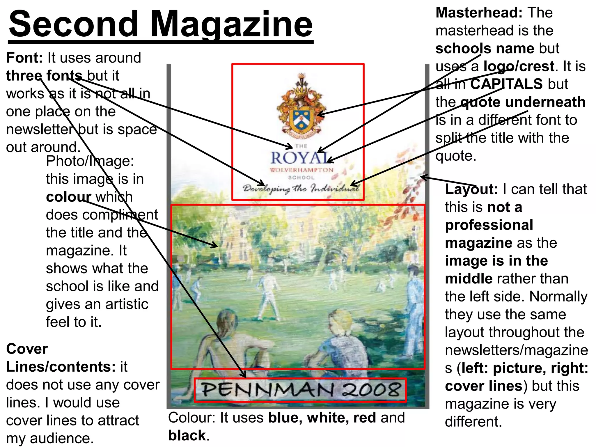 Masterhead: The
Second Magazine                                               masterhead is the
                                                              schools name but
Font: It uses around
                                                              uses a logo/crest. It is
three fonts but it
                                                              all in CAPITALS but
works as it is not all in
                                                              the quote underneath
one place on the
                                                              is in a different font to
newsletter but is space
                                                              split the title with the
out around.
      Photo/Image:                                            quote.
      this image is in
                                                               Layout: I can tell that
      colour which
                                                               this is not a
      does compliment
                                                               professional
      the title and the
                                                               magazine as the
      magazine. It
                                                               image is in the
      shows what the
                                                               middle rather than
      school is like and
                                                               the left side. Normally
      gives an artistic
                                                               they use the same
      feel to it.
                                                               layout throughout the
Cover                                                          newsletters/magazine
Lines/contents: it                                             s (left: picture, right:
does not use any cover                                         cover lines) but this
lines. I would use                                             magazine is very
cover lines to attract Colour: It uses blue, white, red and    different.
my audience.           black.
 