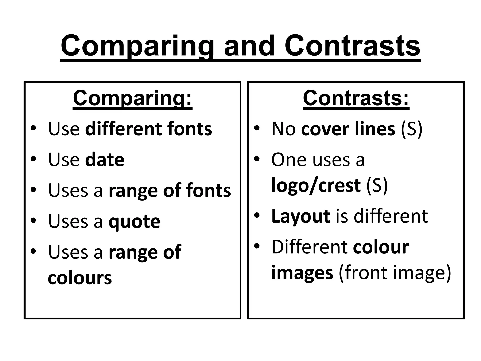 Comparing and Contrasts
       Comparing:                   Contrasts:
•   Use different fonts     •   No cover lines (S)
•   Use date                •   One uses a
•   Uses a range of fonts       logo/crest (S)
•   Uses a quote            •   Layout is different
•   Uses a range of         •   Different colour
    colours                     images (front image)
 