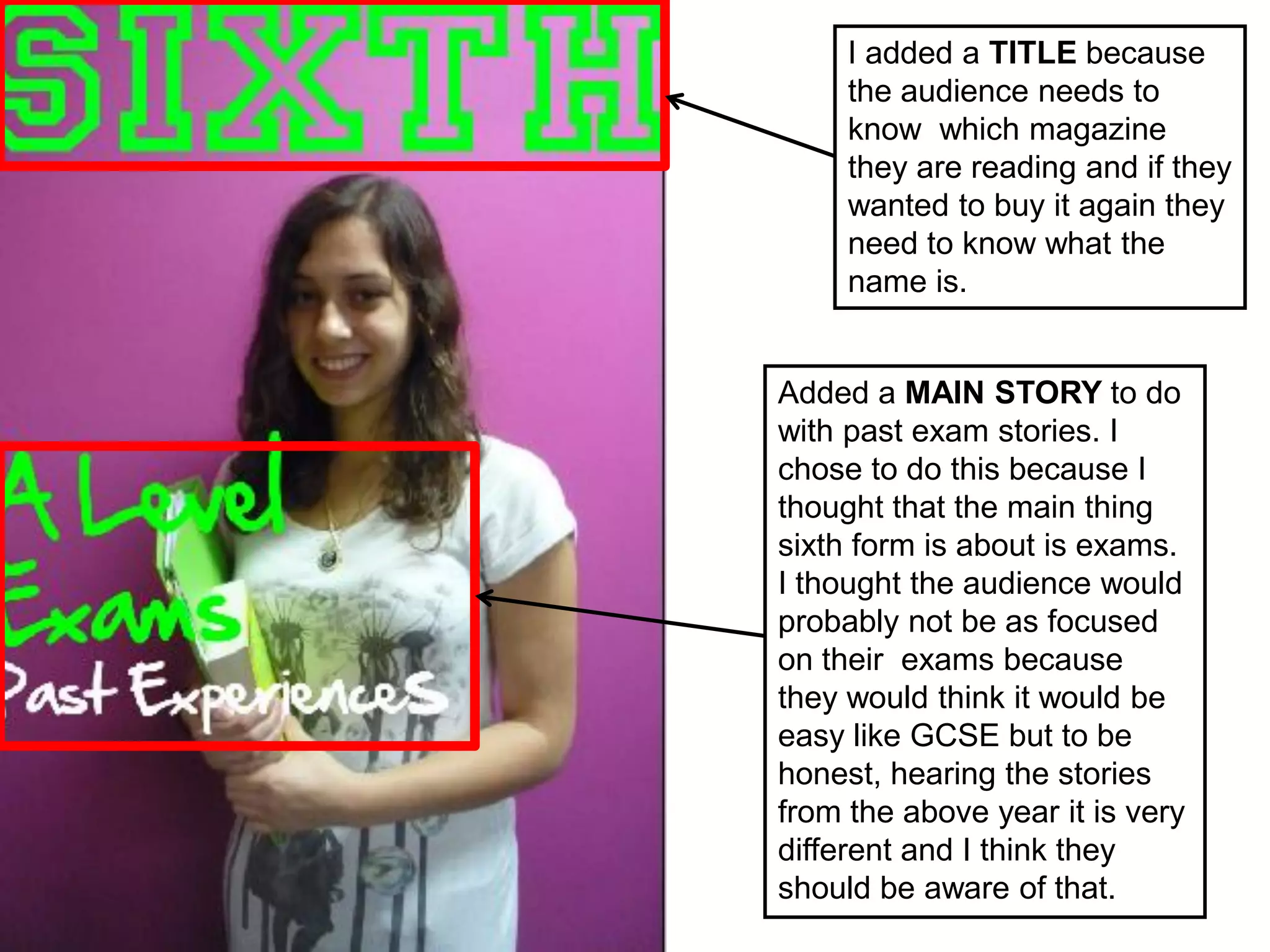 I added a TITLE because
     the audience needs to
     know which magazine
     they are reading and if they
     wanted to buy it again they
     need to know what the
     name is.


Added a MAIN STORY to do
with past exam stories. I
chose to do this because I
thought that the main thing
sixth form is about is exams.
I thought the audience would
probably not be as focused
on their exams because
they would think it would be
easy like GCSE but to be
honest, hearing the stories
from the above year it is very
different and I think they
should be aware of that.
 