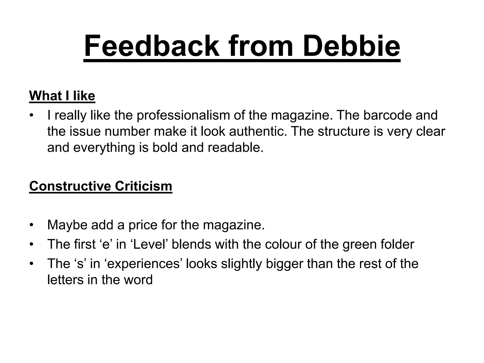 Feedback from Debbie
What I like
• I really like the professionalism of the magazine. The barcode and
  the issue number make it look authentic. The structure is very clear
  and everything is bold and readable.

Constructive Criticism

• Maybe add a price for the magazine.
• The first ‘e’ in ‘Level’ blends with the colour of the green folder
• The ‘s’ in ‘experiences’ looks slightly bigger than the rest of the
  letters in the word
 