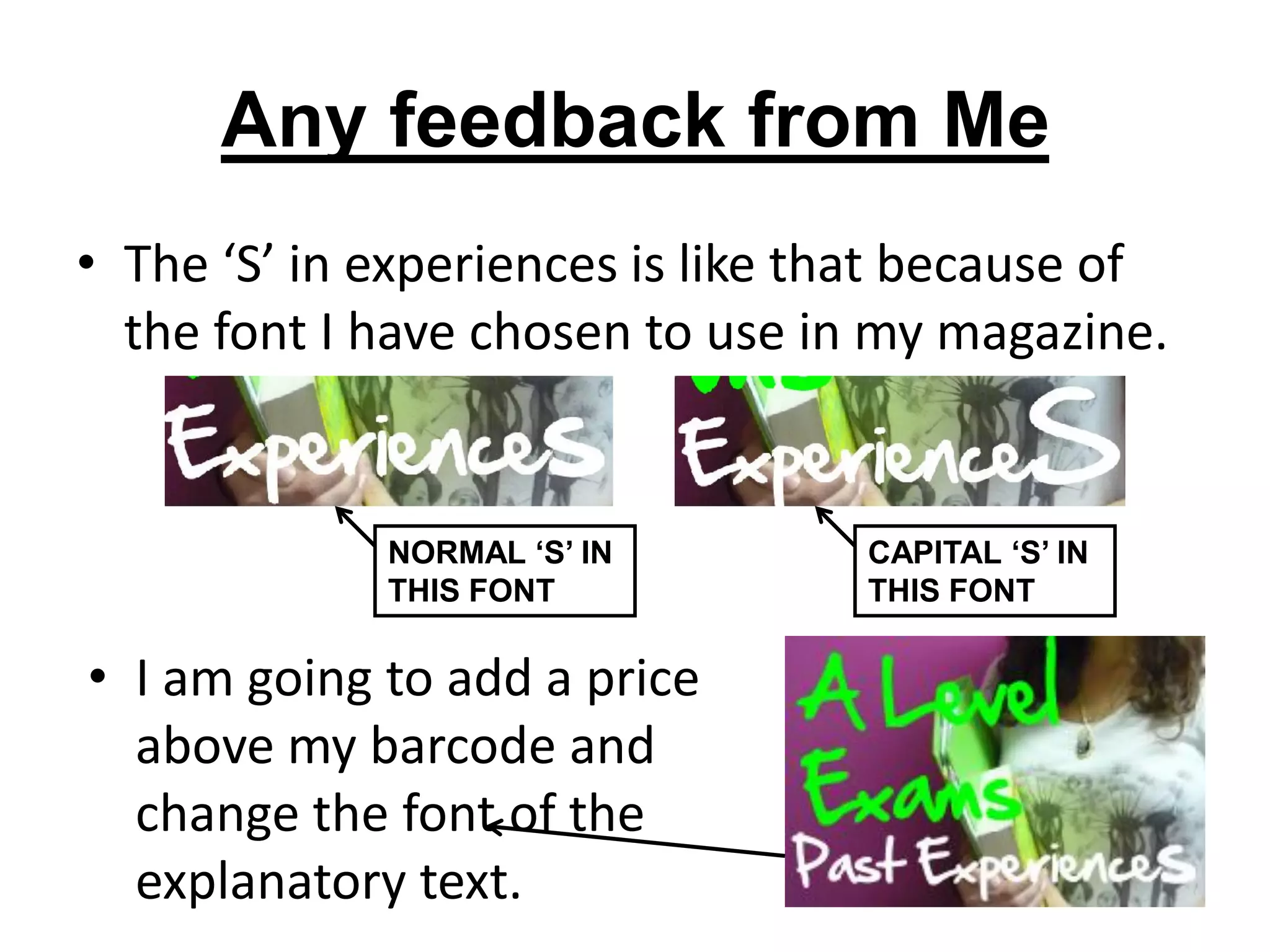 Any feedback from Me
• The ‘S’ in experiences is like that because of
  the font I have chosen to use in my magazine.


             NORMAL ‘S’ IN        CAPITAL ‘S’ IN
             THIS FONT            THIS FONT

• I am going to add a price
  above my barcode and
  change the font of the
  explanatory text.
 
