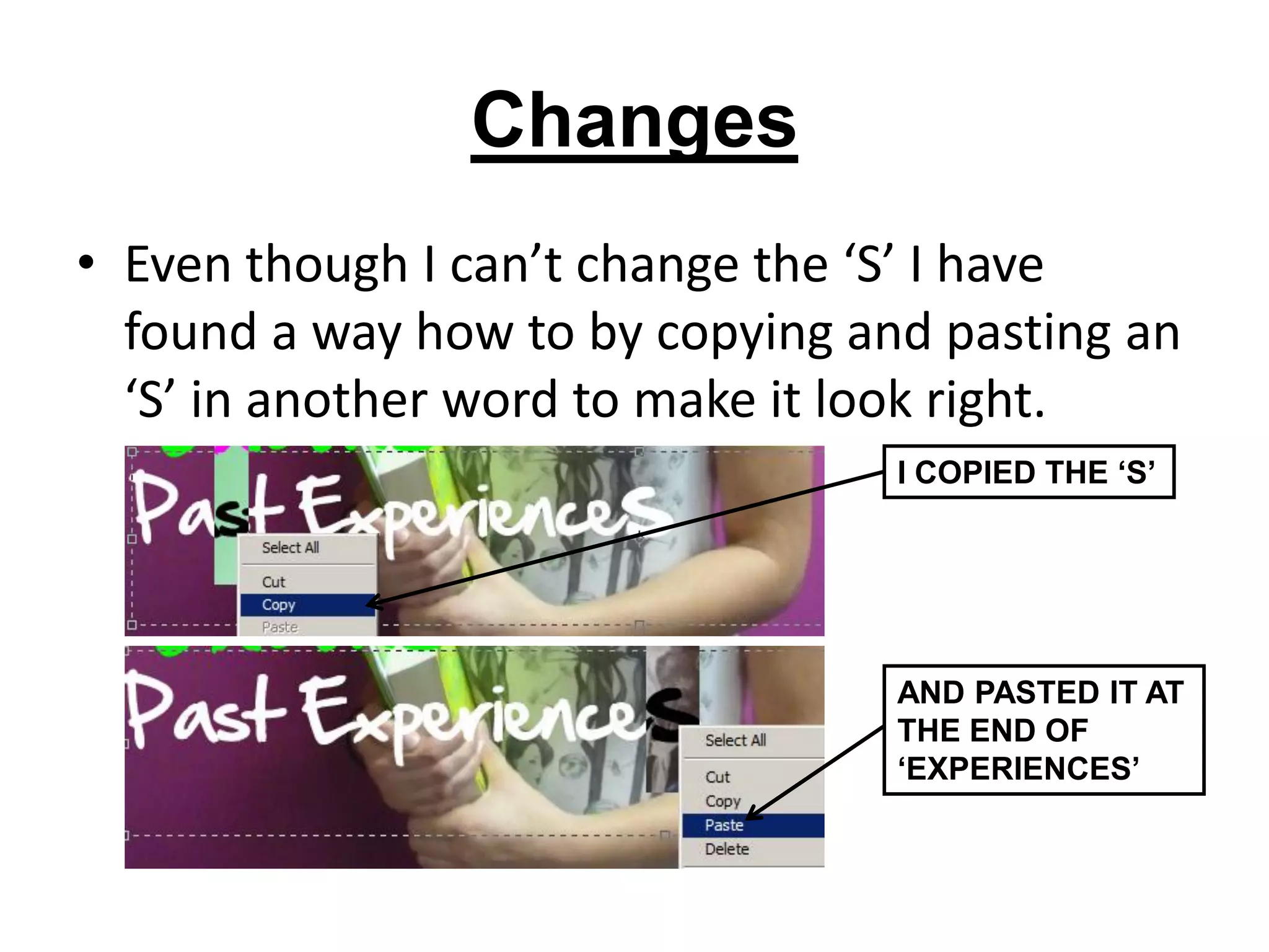 Changes
• Even though I can’t change the ‘S’ I have
  found a way how to by copying and pasting an
  ‘S’ in another word to make it look right.
                                  I COPIED THE ‘S’




                                  AND PASTED IT AT
                                  THE END OF
                                  ‘EXPERIENCES’
 
