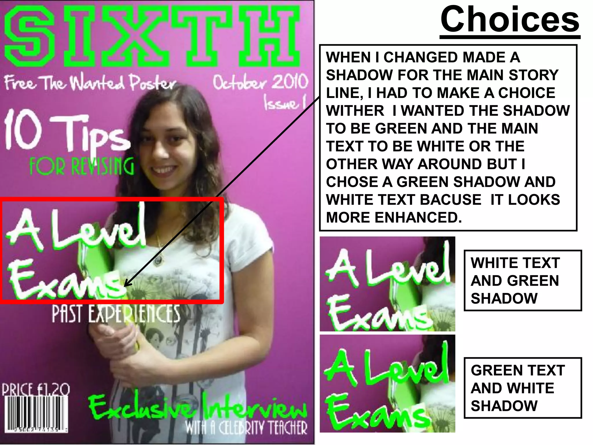 Choices
WHEN I CHANGED MADE A
SHADOW FOR THE MAIN STORY
LINE, I HAD TO MAKE A CHOICE
WITHER I WANTED THE SHADOW
TO BE GREEN AND THE MAIN
TEXT TO BE WHITE OR THE
OTHER WAY AROUND BUT I
CHOSE A GREEN SHADOW AND
WHITE TEXT BACUSE IT LOOKS
MORE ENHANCED.


                WHITE TEXT
                AND GREEN
                SHADOW



                GREEN TEXT
                AND WHITE
                SHADOW
 
