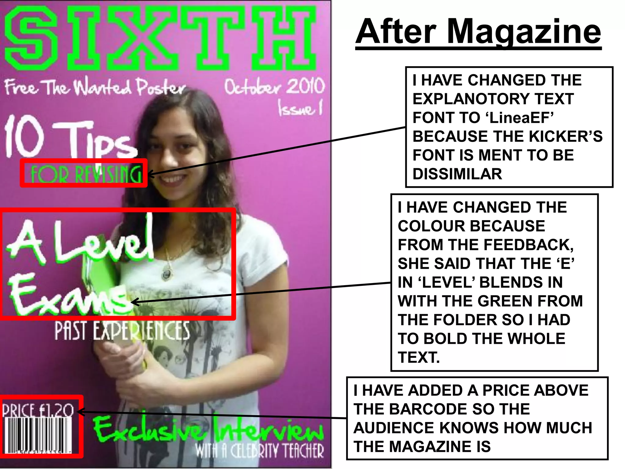 After Magazine
      I HAVE CHANGED THE
      EXPLANOTORY TEXT
      FONT TO ‘LineaEF’
      BECAUSE THE KICKER’S
      FONT IS MENT TO BE
      DISSIMILAR

    I HAVE CHANGED THE
    COLOUR BECAUSE
    FROM THE FEEDBACK,
    SHE SAID THAT THE ‘E’
    IN ‘LEVEL’ BLENDS IN
    WITH THE GREEN FROM
    THE FOLDER SO I HAD
    TO BOLD THE WHOLE
    TEXT.

I HAVE ADDED A PRICE ABOVE
THE BARCODE SO THE
AUDIENCE KNOWS HOW MUCH
THE MAGAZINE IS
 