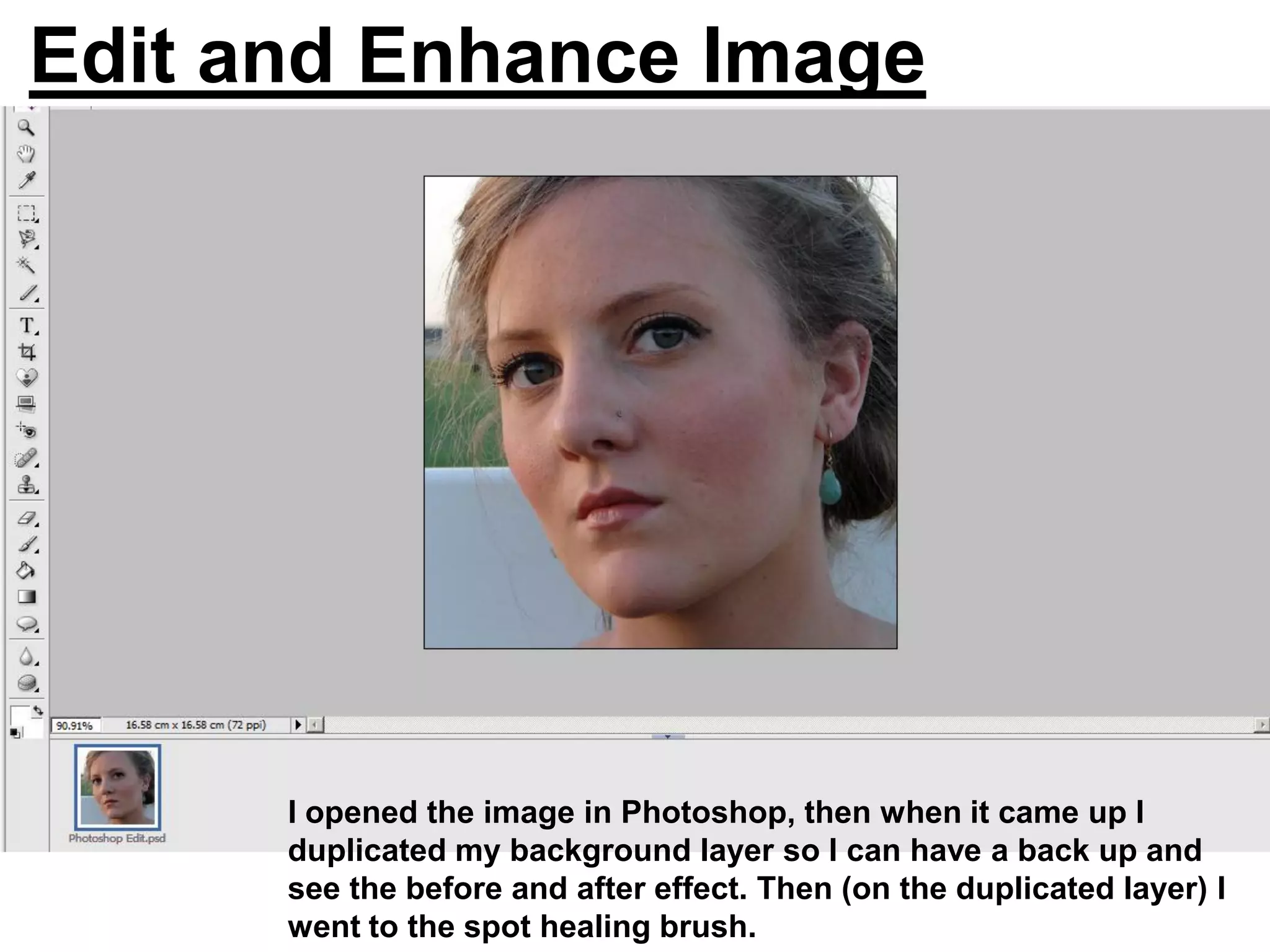 Edit and Enhance Image




      I opened the image in Photoshop, then when it came up I
      duplicated my background layer so I can have a back up and
      see the before and after effect. Then (on the duplicated layer) I
      went to the spot healing brush.
 