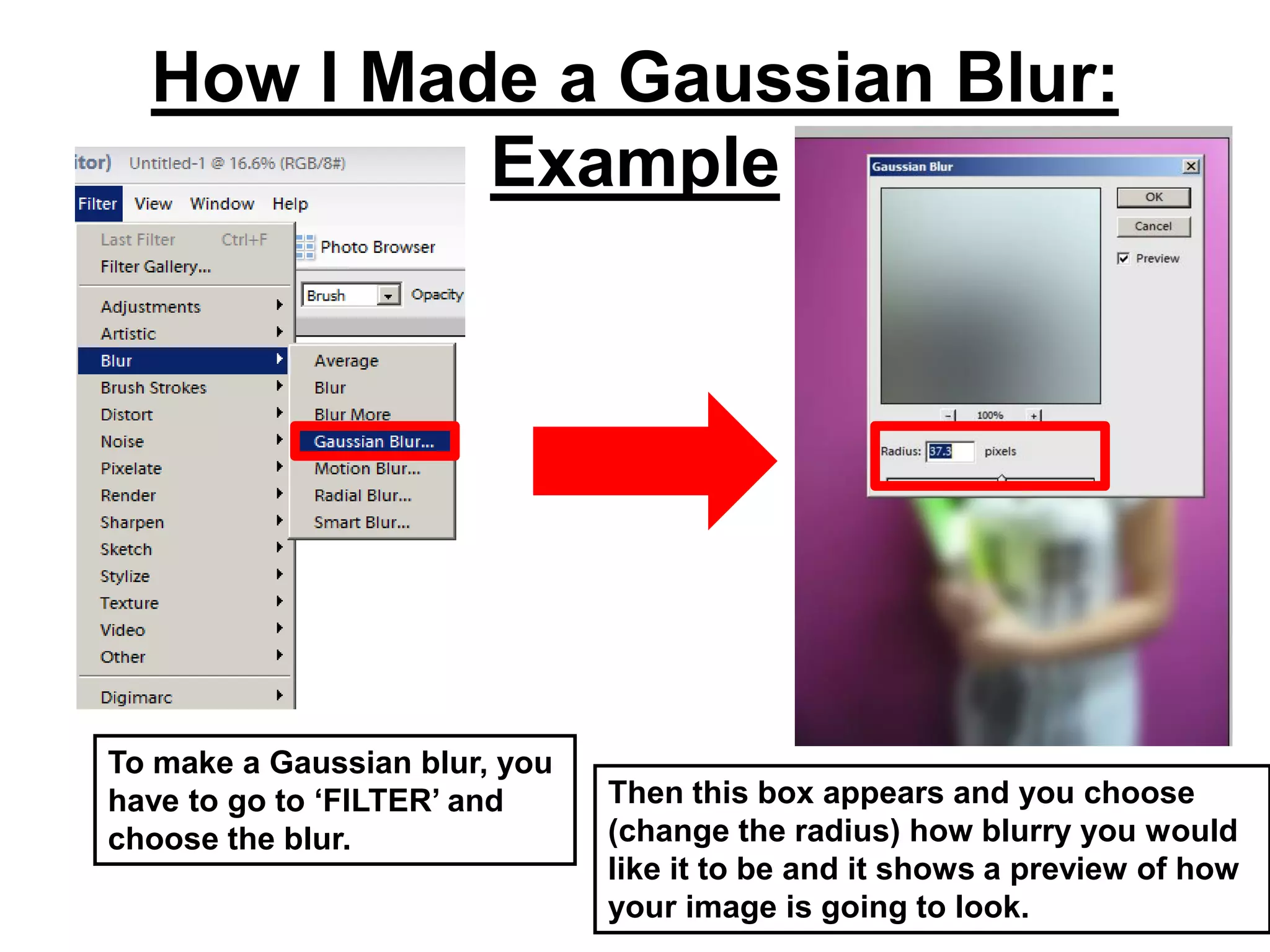 How I Made a Gaussian Blur:
           Example




To make a Gaussian blur, you
have to go to ‘FILTER’ and     Then this box appears and you choose
choose the blur.               (change the radius) how blurry you would
                               like it to be and it shows a preview of how
                               your image is going to look.
 