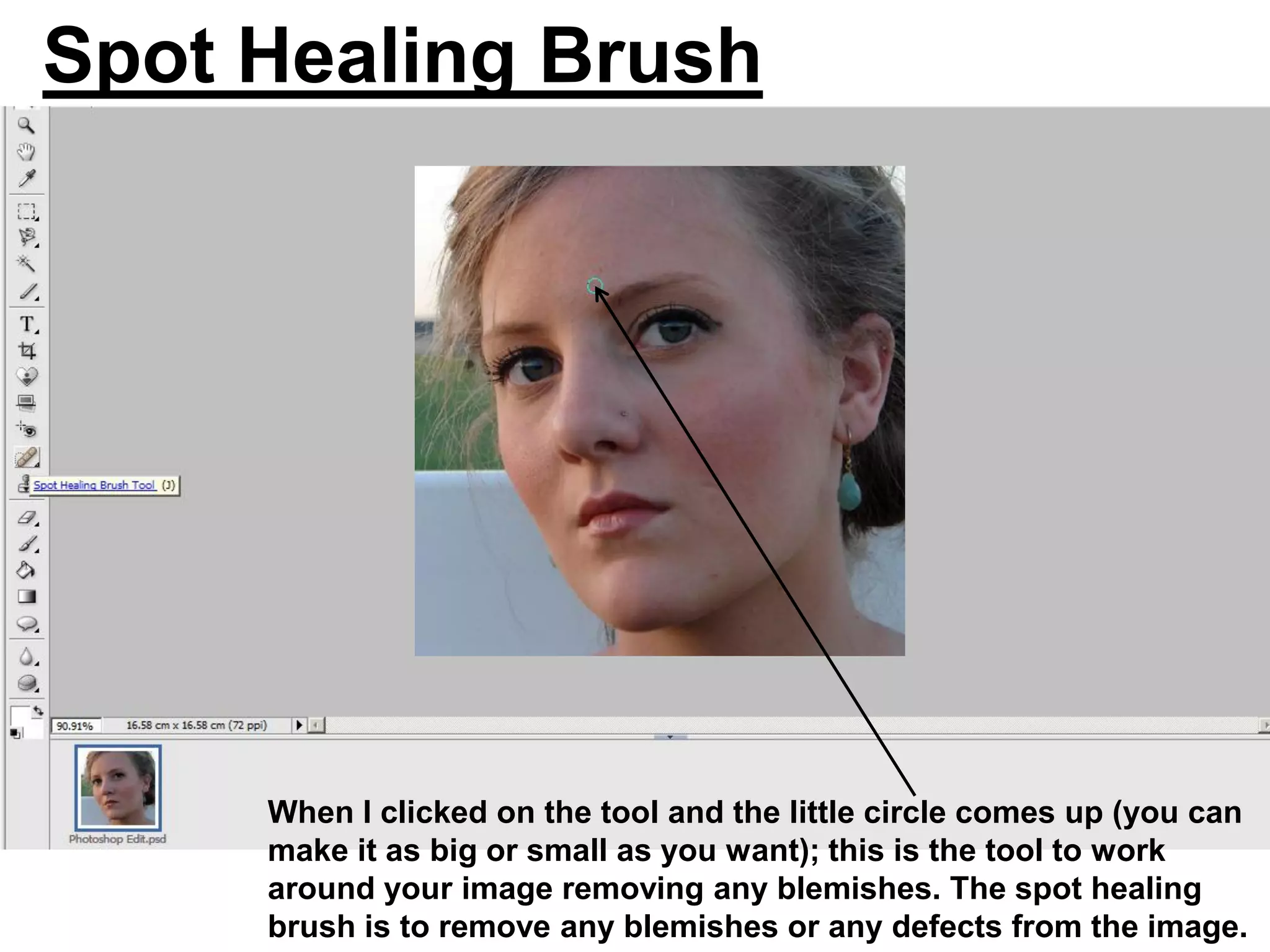 Spot Healing Brush




     When I clicked on the tool and the little circle comes up (you can
     make it as big or small as you want); this is the tool to work
     around your image removing any blemishes. The spot healing
     brush is to remove any blemishes or any defects from the image.
 