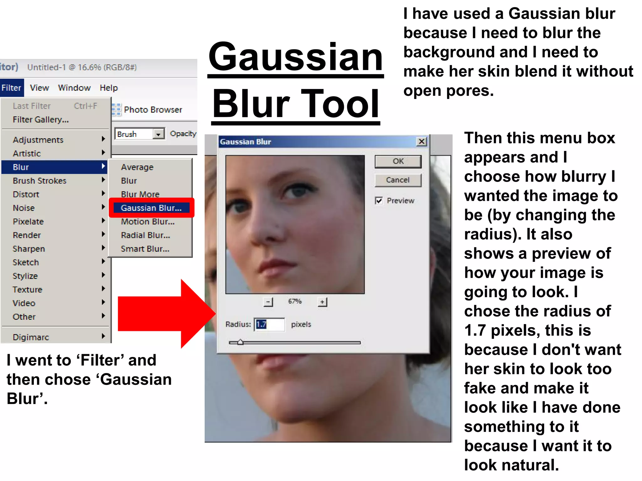 I have used a Gaussian blur
                                     because I need to blur the
                         Gaussian    background and I need to
                                     make her skin blend it without
                                     open pores.
                         Blur Tool
                                            Then this menu box
                                            appears and I
                                            choose how blurry I
                                            wanted the image to
                                            be (by changing the
                                            radius). It also
                                            shows a preview of
                                            how your image is
                                            going to look. I
                                            chose the radius of
                                            1.7 pixels, this is
                                            because I don't want
I went to ‘Filter’ and
                                            her skin to look too
then chose ‘Gaussian
                                            fake and make it
Blur’.
                                            look like I have done
                                            something to it
                                            because I want it to
                                            look natural.
 