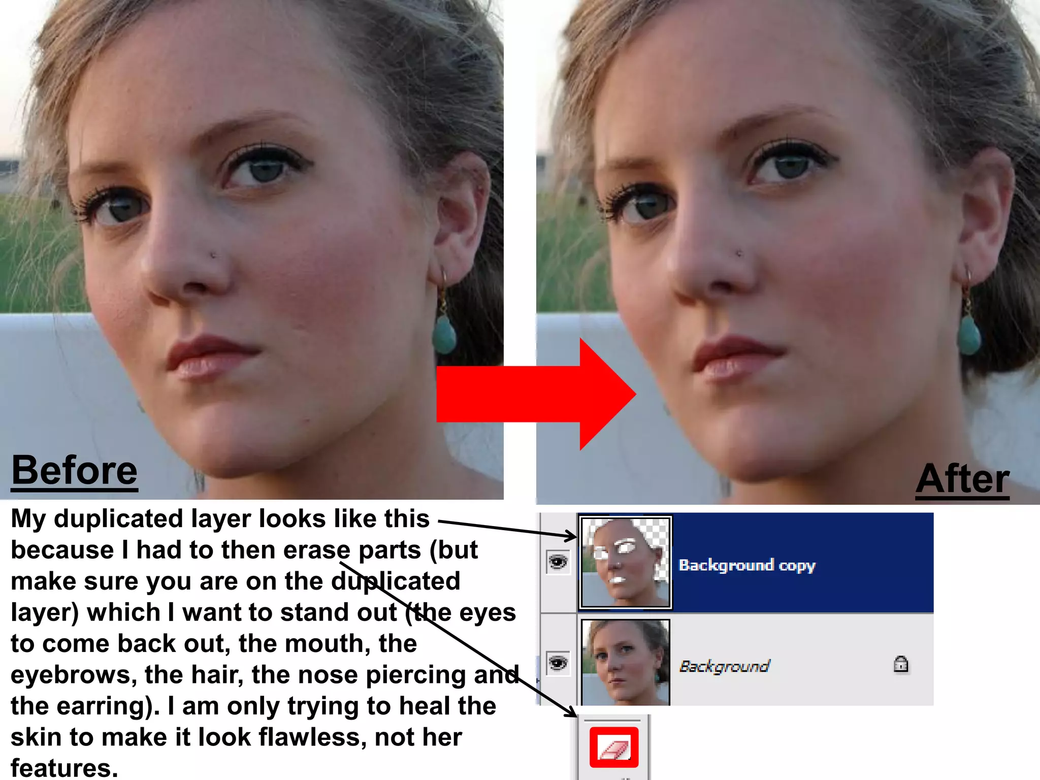 Before                                       After
My duplicated layer looks like this
because I had to then erase parts (but
make sure you are on the duplicated
layer) which I want to stand out (the eyes
to come back out, the mouth, the
eyebrows, the hair, the nose piercing and
the earring). I am only trying to heal the
skin to make it look flawless, not her
features.
 