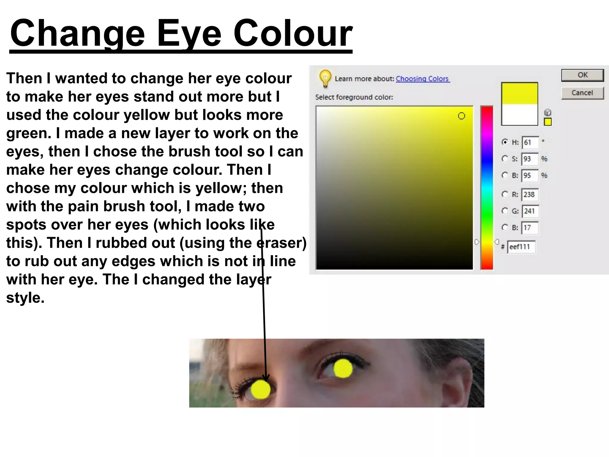 Change Eye Colour
Then I wanted to change her eye colour
to make her eyes stand out more but I
used the colour yellow but looks more
green. I made a new layer to work on the
eyes, then I chose the brush tool so I can
make her eyes change colour. Then I
chose my colour which is yellow; then
with the pain brush tool, I made two
spots over her eyes (which looks like
this). Then I rubbed out (using the eraser)
to rub out any edges which is not in line
with her eye. The I changed the layer
style.
 