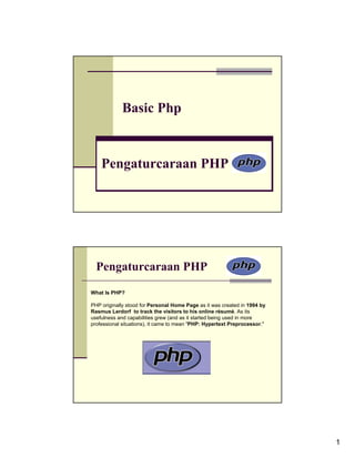 Basic Php



    Pengaturcaraan PHP




  Pengaturcaraan PHP
What Is PHP?

PHP originally stood for Personal Home Page as it was created in 1994 by
Rasmus Lerdorf to track the visitors to his online résumé. As its
usefulness and capabilities grew (and as it started being used in more
professional situations), it came to mean "PHP: Hypertext Preprocessor."




                                                                           1
 