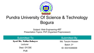 Pundra University Of Science & Technology
Bogura
Submitted To Submitted By
Syed Mr. Talha Zobayer
Lecturer
Dept. Of CSE
PUB
Md. Tanzim Hossen
Batch: 3rd
ID: 00315306009
Subject: Web Engineering-497
Presentation Topics: PhP (Hypertext Preprocessor)
 