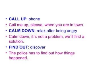 • CALL UP: phone
• Call me up, please, when you are in town
• CALM DOWN: relax after being angry
• Calm down, it´s not a problem, we´ll find a
  solution.
• FIND OUT: discover
• The police has to find out how things
  happened.
 