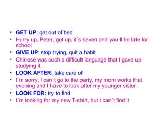 • GET UP: get out of bed
• Hurry up, Peter, get up, it´s seven and you´ll be late for
  school
• GIVE UP: stop trying, quit a habit
• Chinese was such a difficult language that I gave up
  studying it.
• LOOK AFTER: take care of
• I´m sorry, I can´t go to the party, my mom works that
  evening and I have to look after my younger sister.
• LOOK FOR: try to find
• I´m looking for my new T-shirt, but I can´t find it
 