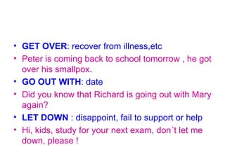 • GET OVER: recover from illness,etc
• Peter is coming back to school tomorrow , he got
  over his smallpox.
• GO OUT WITH: date
• Did you know that Richard is going out with Mary
  again?
• LET DOWN : disappoint, fail to support or help
• Hi, kids, study for your next exam, don´t let me
  down, please !
 