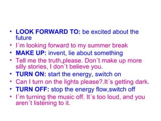 • LOOK FORWARD TO: be excited about the
  future
• I´m looking forward to my summer break
• MAKE UP: invent, lie about something
• Tell me the truth,please. Don´t make up more
  silly stories, I don´t believe you.
• TURN ON: start the energy, switch on
• Can I turn on the lights please?.It´s getting dark.
• TURN OFF: stop the energy flow,switch off
• I´m turning the music off. It´s too loud, and you
  aren´t listening to it.
 