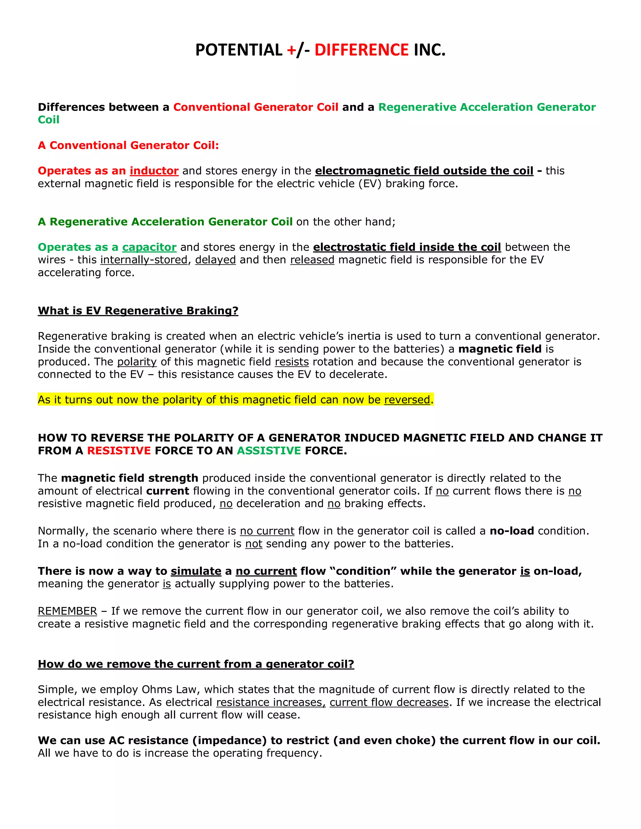 POTENTIAL +/- DIFFERENCE INC.

Differences between a Conventional Generator Coil and a Regenerative Acceleration Generator
Coil

A Conventional Generator Coil:

Operates as an inductor and stores energy in the electromagnetic field outside the coil - this
external magnetic field is responsible for the electric vehicle (EV) braking force.


A Regenerative Acceleration Generator Coil on the other hand;

Operates as a capacitor and stores energy in the electrostatic field inside the coil between the
wires - this internally-stored, delayed and then released magnetic field is responsible for the EV
accelerating force.


What is EV Regenerative Braking?

Regenerative braking is created when an electric vehicle’s inertia is used to turn a conventional generator.
Inside the conventional generator (while it is sending power to the batteries) a magnetic field is
produced. The polarity of this magnetic field resists rotation and because the conventional generator is
connected to the EV – this resistance causes the EV to decelerate.

As it turns out now the polarity of this magnetic field can now be reversed.


HOW TO REVERSE THE POLARITY OF A GENERATOR INDUCED MAGNETIC FIELD AND CHANGE IT
FROM A RESISTIVE FORCE TO AN ASSISTIVE FORCE.

The magnetic field strength produced inside the conventional generator is directly related to the
amount of electrical current flowing in the conventional generator coils. If no current flows there is no
resistive magnetic field produced, no deceleration and no braking effects.

Normally, the scenario where there is no current flow in the generator coil is called a no-load condition.
In a no-load condition the generator is not sending any power to the batteries.

There is now a way to simulate a no current flow “condition” while the generator is on-load,
meaning the generator is actually supplying power to the batteries.

REMEMBER – If we remove the current flow in our generator coil, we also remove the coil’s ability to
create a resistive magnetic field and the corresponding regenerative braking effects that go along with it.


How do we remove the current from a generator coil?

Simple, we employ Ohms Law, which states that the magnitude of current flow is directly related to the
electrical resistance. As electrical resistance increases, current flow decreases. If we increase the electrical
resistance high enough all current flow will cease.

We can use AC resistance (impedance) to restrict (and even choke) the current flow in our coil.
All we have to do is increase the operating frequency.
 