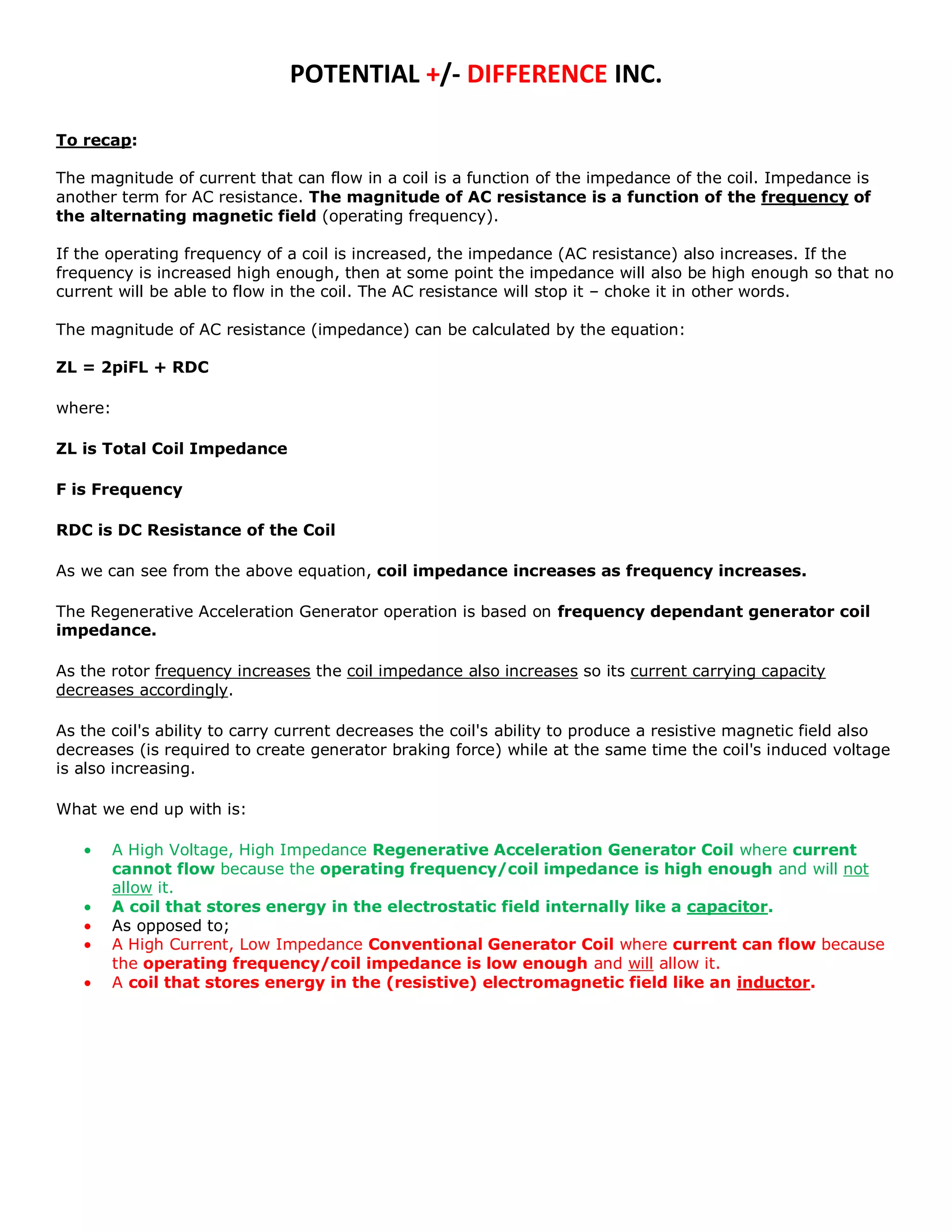 POTENTIAL +/- DIFFERENCE INC.

To recap:

The magnitude of current that can flow in a coil is a function of the impedance of the coil. Impedance is
another term for AC resistance. The magnitude of AC resistance is a function of the frequency of
the alternating magnetic field (operating frequency).

If the operating frequency of a coil is increased, the impedance (AC resistance) also increases. If the
frequency is increased high enough, then at some point the impedance will also be high enough so that no
current will be able to flow in the coil. The AC resistance will stop it – choke it in other words.

The magnitude of AC resistance (impedance) can be calculated by the equation:

ZL = 2piFL + RDC

where:

ZL is Total Coil Impedance

F is Frequency

RDC is DC Resistance of the Coil

As we can see from the above equation, coil impedance increases as frequency increases.

The Regenerative Acceleration Generator operation is based on frequency dependant generator coil
impedance.

As the rotor frequency increases the coil impedance also increases so its current carrying capacity
decreases accordingly.

As the coil's ability to carry current decreases the coil's ability to produce a resistive magnetic field also
decreases (is required to create generator braking force) while at the same time the coil's induced voltage
is also increasing.

What we end up with is:

         A High Voltage, High Impedance Regenerative Acceleration Generator Coil where current
         cannot flow because the operating frequency/coil impedance is high enough and will not
         allow it.
         A coil that stores energy in the electrostatic field internally like a capacitor.
         As opposed to;
         A High Current, Low Impedance Conventional Generator Coil where current can flow because
         the operating frequency/coil impedance is low enough and will allow it.
         A coil that stores energy in the (resistive) electromagnetic field like an inductor.
 