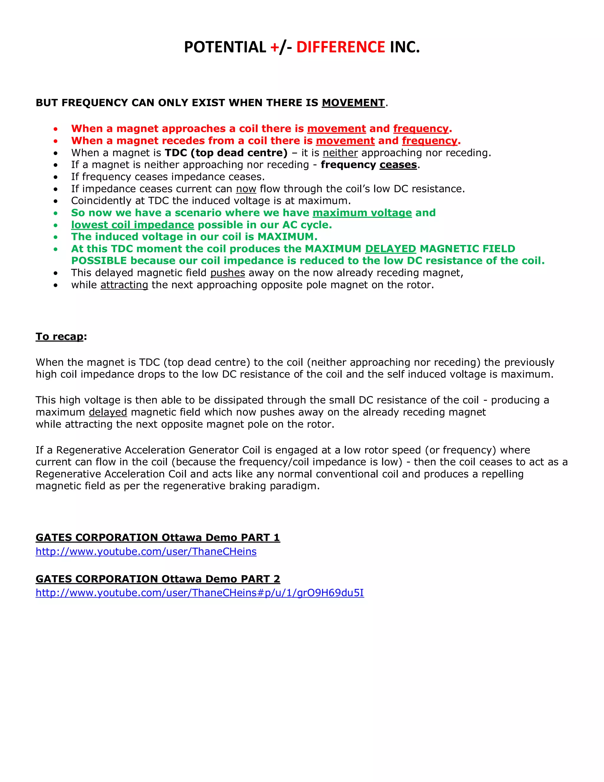 POTENTIAL +/- DIFFERENCE INC.


BUT FREQUENCY CAN ONLY EXIST WHEN THERE IS MOVEMENT.

       When a magnet approaches a coil there is movement and frequency.
       When a magnet recedes from a coil there is movement and frequency.
       When a magnet is TDC (top dead centre) – it is neither approaching nor receding.
       If a magnet is neither approaching nor receding - frequency ceases.
       If frequency ceases impedance ceases.
       If impedance ceases current can now flow through the coil’s low DC resistance.
       Coincidently at TDC the induced voltage is at maximum.
       So now we have a scenario where we have maximum voltage and
       lowest coil impedance possible in our AC cycle.
       The induced voltage in our coil is MAXIMUM.
       At this TDC moment the coil produces the MAXIMUM DELAYED MAGNETIC FIELD
       POSSIBLE because our coil impedance is reduced to the low DC resistance of the coil.
       This delayed magnetic field pushes away on the now already receding magnet,
       while attracting the next approaching opposite pole magnet on the rotor.




To recap:

When the magnet is TDC (top dead centre) to the coil (neither approaching nor receding) the previously
high coil impedance drops to the low DC resistance of the coil and the self induced voltage is maximum.

This high voltage is then able to be dissipated through the small DC resistance of the coil - producing a
maximum delayed magnetic field which now pushes away on the already receding magnet
while attracting the next opposite magnet pole on the rotor.

If a Regenerative Acceleration Generator Coil is engaged at a low rotor speed (or frequency) where
current can flow in the coil (because the frequency/coil impedance is low) - then the coil ceases to act as a
Regenerative Acceleration Coil and acts like any normal conventional coil and produces a repelling
magnetic field as per the regenerative braking paradigm.




GATES CORPORATION Ottawa Demo PART 1
http://www.youtube.com/user/ThaneCHeins

GATES CORPORATION Ottawa Demo PART 2
http://www.youtube.com/user/ThaneCHeins#p/u/1/grO9H69du5I
 