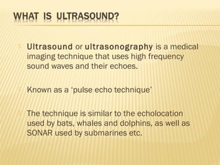  Ultrasound or ultrasonography is a medical
imaging technique that uses high frequency
sound waves and their echoes.
 Kn...