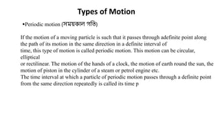 Types of Motion
Periodic motion (সময়কাল গখি)
If the motion of a moving particle is such that it passes through adefinite point along
the path of its motion in the same direction in a definite interval of
time, this type of motion is called periodic motion. This motion can be circular,
elliptical
or rectilinear. The motion of the hands of a clock, the motion of earth round the sun, the
motion of piston in the cylinder of a steam or petrol engine etc.
The time interval at which a particle of periodic motion passes through a definite point
from the same direction repeatedly is called its time p
 