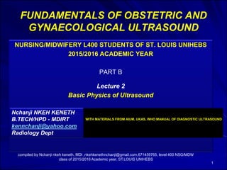FUNDAMENTALS OF OBSTETRIC AND
GYNAECOLOGICAL ULTRASOUND
NURSING/MIDWIFERY L400 STUDENTS OF ST. LOUIS UNIHEBS
2015/2016 ACADEMIC YEAR
PART B
Lecture 2
Basic Physics of Ultrasound
1
Nchanji NKEH KENETH
B.TECH/HPD - MDIRT
kennchanji@yahoo.com
Radiology Dept
compiled by Nchanji nkeh keneth, MDI ,nkehkenethnchanji@gmail.com,671459765, level 400 NSG/MDW
class of 2015/2016 Academic year, ST.LOUIS UNIHEBS
WITH MATERIALS FROM AIUM, UKAS, WHO MANUAL OF DIAGNOSTIC ULTRASOUND
 