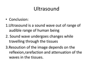 Ultrasound
• Conclusion:
1.Ultrasound is a sound wave out of range of
audible range of human being
2. Sound wave undergoes changes while
travelling through the tissues
3.Resoution of the image depends on the
reflexion,rarefaction and attenuation of the
waves in the tissues.
 