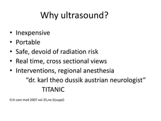 Why ultrasound?
• Inexpensive
• Portable
• Safe, devoid of radiation risk
• Real time, cross sectional views
• Interventions, regional anesthesia
“dr. karl theo dussik austrian neurologist”
TITANIC
Crit care med 2007 vol.35,no.5(suppl)
 