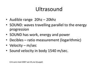 Ultrasound
• Audible range 20hz – 20khz
• SOUND: waves travelling parallel to the energy
progression
• SOUND has work, energy and power
• Decibles – ratio measurement (logarithmic)
• Velocity – m/sec
• Sound velocity in body 1540 m/sec.
Crit care med 2007 vol.35,no.5(suppl)
 