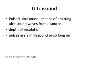 Ultrasound
• Pulsed ultrasound: means of emitting
ultrasound waves from a source.
• depth of resolution
• pulses are a millisecond or so long on
Crit care med 2007 vol.35,no.5(suppl)
 