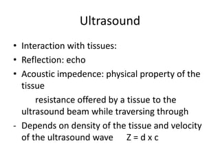 Ultrasound
• Interaction with tissues:
• Reflection: echo
• Acoustic impedence: physical property of the
tissue
resistance offered by a tissue to the
ultrasound beam while traversing through
- Depends on density of the tissue and velocity
of the ultrasound wave Z = d x c
 