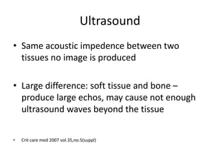 Ultrasound
• Same acoustic impedence between two
tissues no image is produced
• Large difference: soft tissue and bone –
produce large echos, may cause not enough
ultrasound waves beyond the tissue
• Crit care med 2007 vol.35,no.5(suppl)
 