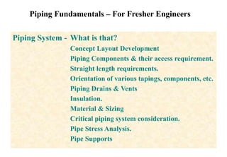 Piping Fundamentals – For Fresher Engineers
Piping System - What is that?
Concept Layout Development
Piping Components & their access requirement.
Straight length requirements.
Orientation of various tapings, components, etc.
Piping Drains & Vents
Insulation.
Material & Sizing
Critical piping system consideration.
Pipe Stress Analysis.
Pipe Supports
 
