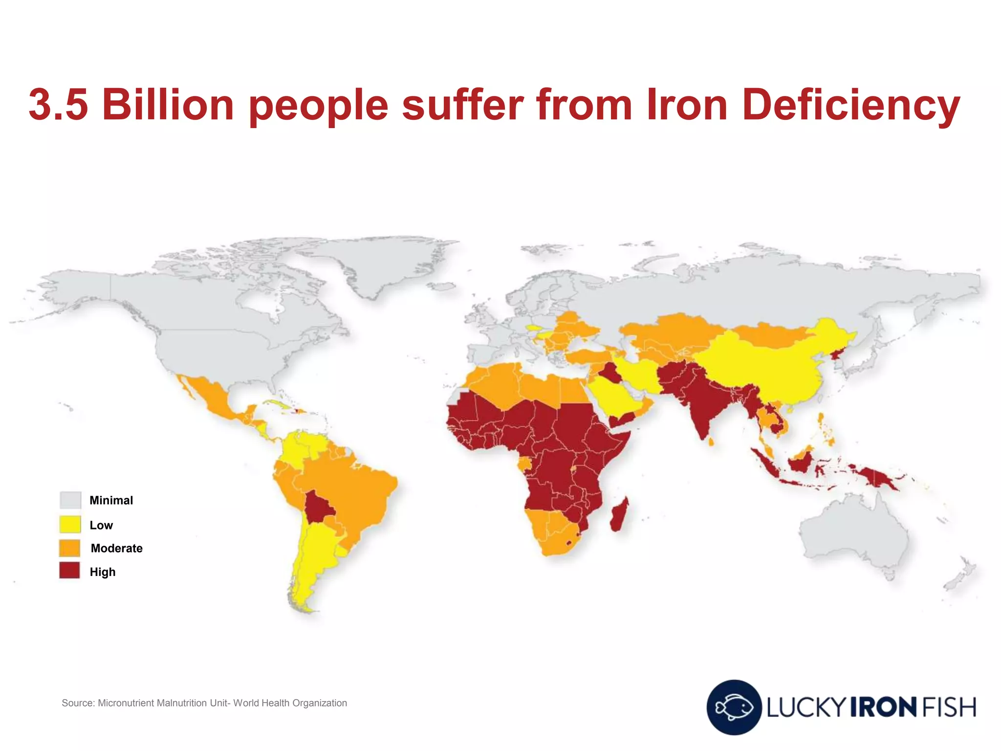 3.5 Billion people suffer from Iron Deficiency
Source: Micronutrient Malnutrition Unit- World Health Organization
Minimal
Low
Moderate
High
 