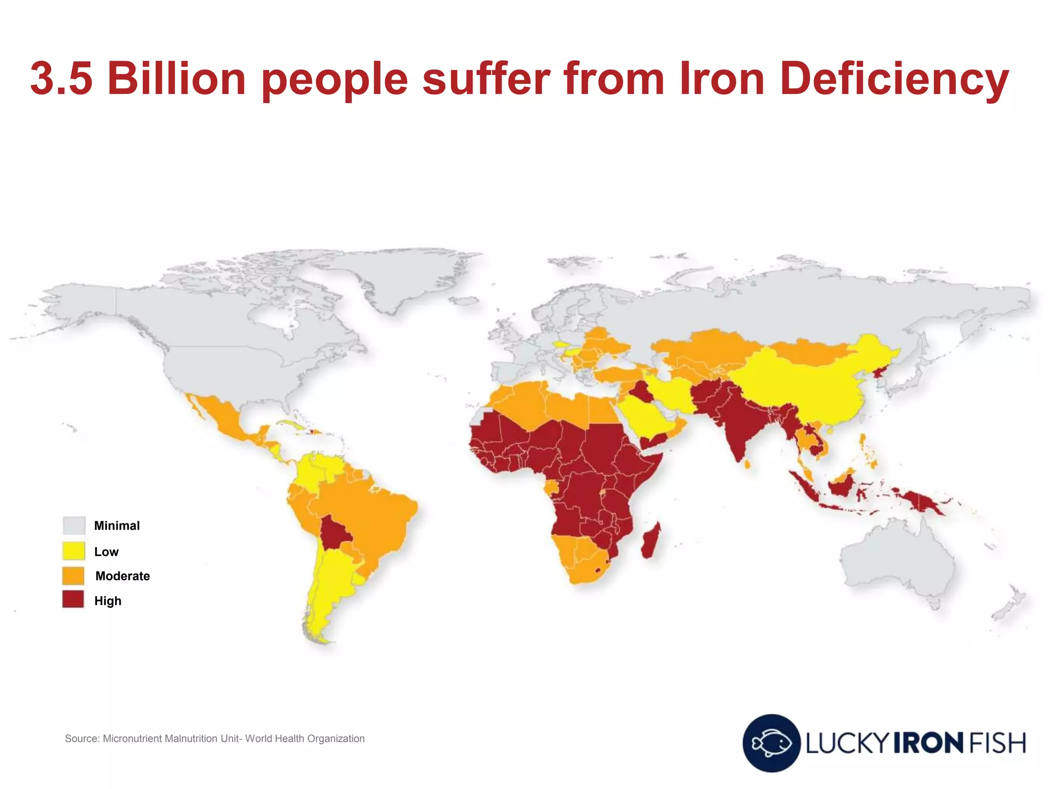 3.5 Billion people suffer from Iron Deficiency
Source: Micronutrient Malnutrition Unit- World Health Organization
Minimal
Low
Moderate
High
 