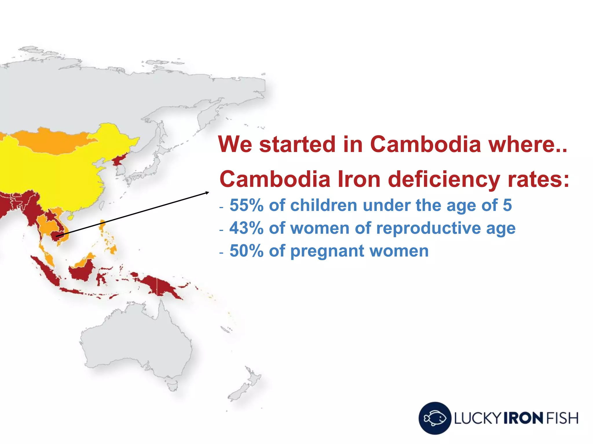 Cambodia Iron deficiency rates:
- 55% of children under the age of 5
- 43% of women of reproductive age
- 50% of pregnant women
We started in Cambodia where..
 