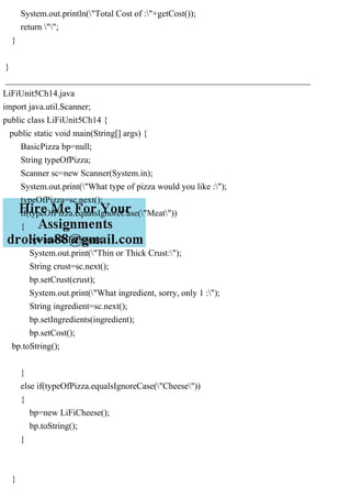 System.out.println("Total Cost of :"+getCost());
return "";
}
}
_____________________________________________________________________
LiFiUnit5Ch14.java
import java.util.Scanner;
public class LiFiUnit5Ch14 {
public static void main(String[] args) {
BasicPizza bp=null;
String typeOfPizza;
Scanner sc=new Scanner(System.in);
System.out.print("What type of pizza would you like :");
typeOfPizza=sc.next();
if(typeOfPizza.equalsIgnoreCase("Meat"))
{
bp=new LiFiPizza();
System.out.print("Thin or Thick Crust:");
String crust=sc.next();
bp.setCrust(crust);
System.out.print("What ingredient, sorry, only 1 :");
String ingredient=sc.next();
bp.setIngredients(ingredient);
bp.setCost();
bp.toString();
}
else if(typeOfPizza.equalsIgnoreCase("Cheese"))
{
bp=new LiFiCheese();
bp.toString();
}
}
 