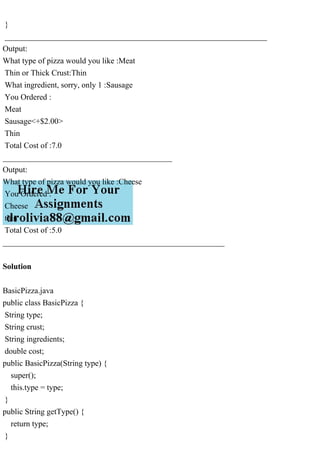 }
_________________________________________________________________
Output:
What type of pizza would you like :Meat
Thin or Thick Crust:Thin
What ingredient, sorry, only 1 :Sausage
You Ordered :
Meat
Sausage<+$2.00>
Thin
Total Cost of :7.0
__________________________________________
Output:
What type of pizza would you like :Cheese
You Ordered :
Cheese
thin
Total Cost of :5.0
_______________________________________________________
Solution
BasicPizza.java
public class BasicPizza {
String type;
String crust;
String ingredients;
double cost;
public BasicPizza(String type) {
super();
this.type = type;
}
public String getType() {
return type;
}
 
