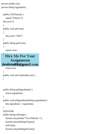 private double cost;
private String ingredients;
public LiFiCheese() {
super("Cheese");
this.cost=5;
}
public void setCrust()
{
this.crust="thin";
}
public String getCrust()
{
return crust;
}
public double getCost() {
return cost;
}
public void setCost(double cost) {
}
public String getIngredients() {
return ingredients;
}
public void setIngredients(String ingredients) {
this.ingredients = ingredients;
}
@Override
public String toString() {
System.out.println("You Ordered :");
System.out.println(getType());
setCrust();
System.out.println(getCrust());
 