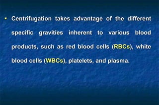  Centrifugation takes advantage of the different
specific gravities inherent to various blood
products, such as red blood cells (RBCs), white
blood cells (WBCs), platelets, and plasma.
 