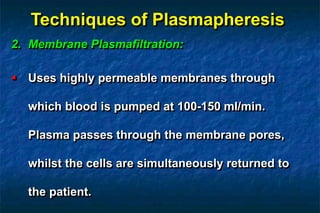 Techniques of Plasmapheresis
2. Membrane Plasmafiltration:
 Uses highly permeable membranes through
which blood is pumped at 100-150 ml/min.
Plasma passes through the membrane pores,
whilst the cells are simultaneously returned to
the patient.
 