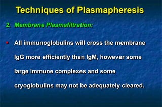 Techniques of Plasmapheresis
2. Membrane Plasmafiltration:
 All immunoglobulins will cross the membrane
IgG more efficiently than IgM, however some
large immune complexes and some
cryoglobulins may not be adequately cleared.
 