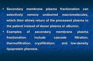  Secondary membrane plasma fractionation can
selectively remove undesired macromolecules,
which then allows return of the processed plasma to
the patient instead of donor plasma or albumin.
 Examples of secondary membrane plasma
fractionation include cascade filtration,
thermofiltration, cryofiltration, and low-density
lipoprotein pheresis.
 